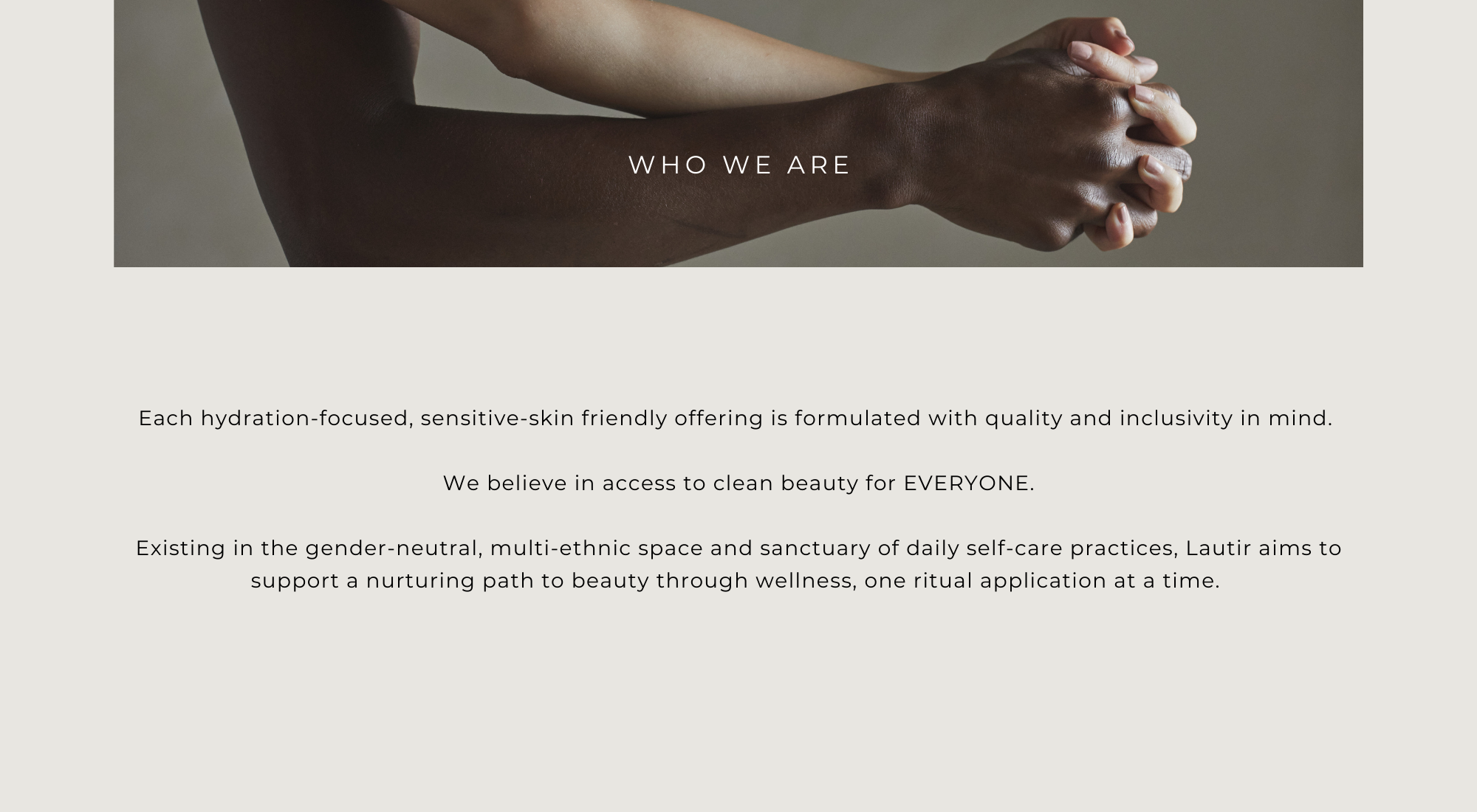  Each hydration-focused, sensitive-skin friendly offering is formulated with quality and inclusivity in mind. We believe in access to clean beauty for EVERYONE. Existing in the gender-neutral, multi-ethnic space and sanctuary of daily self-care practices, Lautir aims to support a nurturing path to beauty through wellness, one ritual application at a time. 