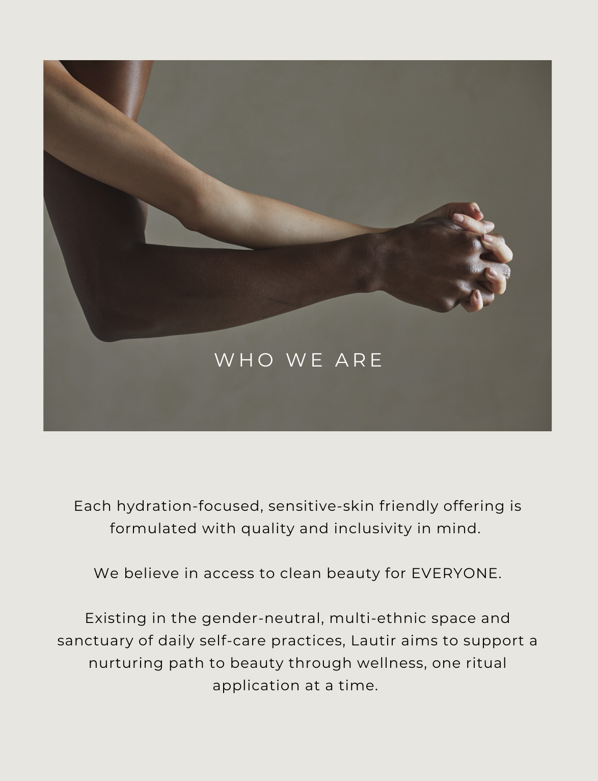 WHO WE ARE Each hydration-focused, sensitive-skin friendly offering is formulated with quality and inclusivity in mind.  We believe in access to clean beauty for EVERYONE.  Existing in the gender-neutral, multi-ethnic space and sanctuary of daily self-care practices, Lautir aims to support a nurturing path to beauty through wellness, one ritual application at a time. 