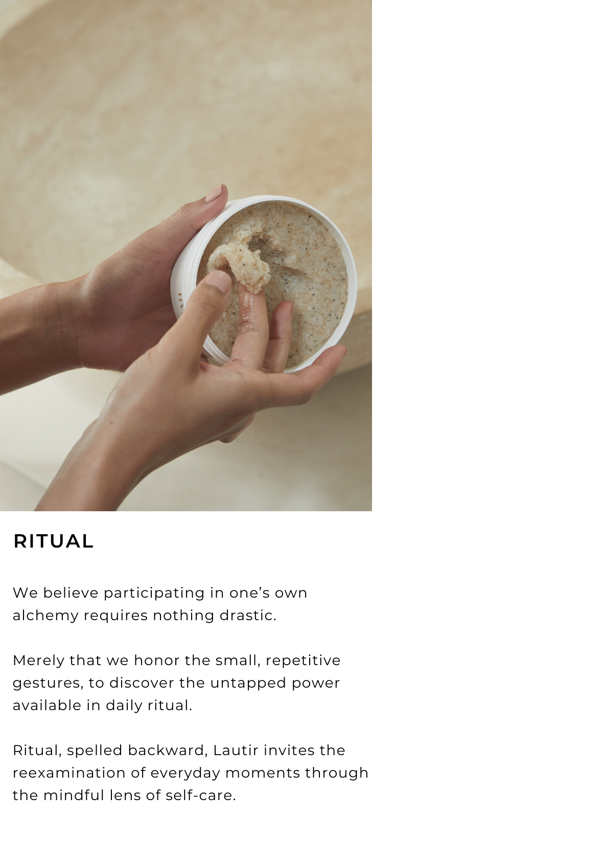 RITUAL  We believe participating in one's own alchemy requires nothing drastic.  Merely that we honor the small, repetitive gestures, to discover the untapped power available in daily ritual.  Ritual, spelled backward, Lautir invites the reexamination of everyday moments through the mindful lens of self-care.  