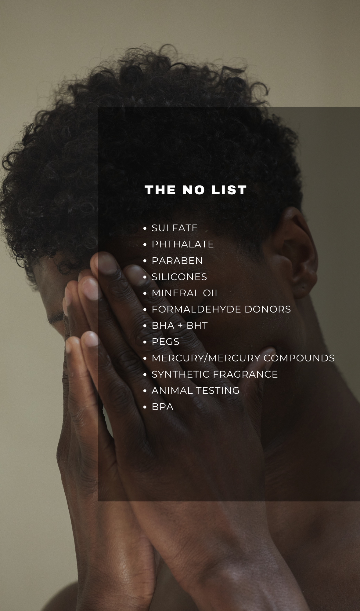 THE NO LIST - Sulfate, Phthalate, Paraben, Silicones, Mineral Oil, Formaldehyde Donors, BHA + BHT, PEGS, Mercury/Mercury Compounds, Synthetic Fragrance, Animal Testing, BPA