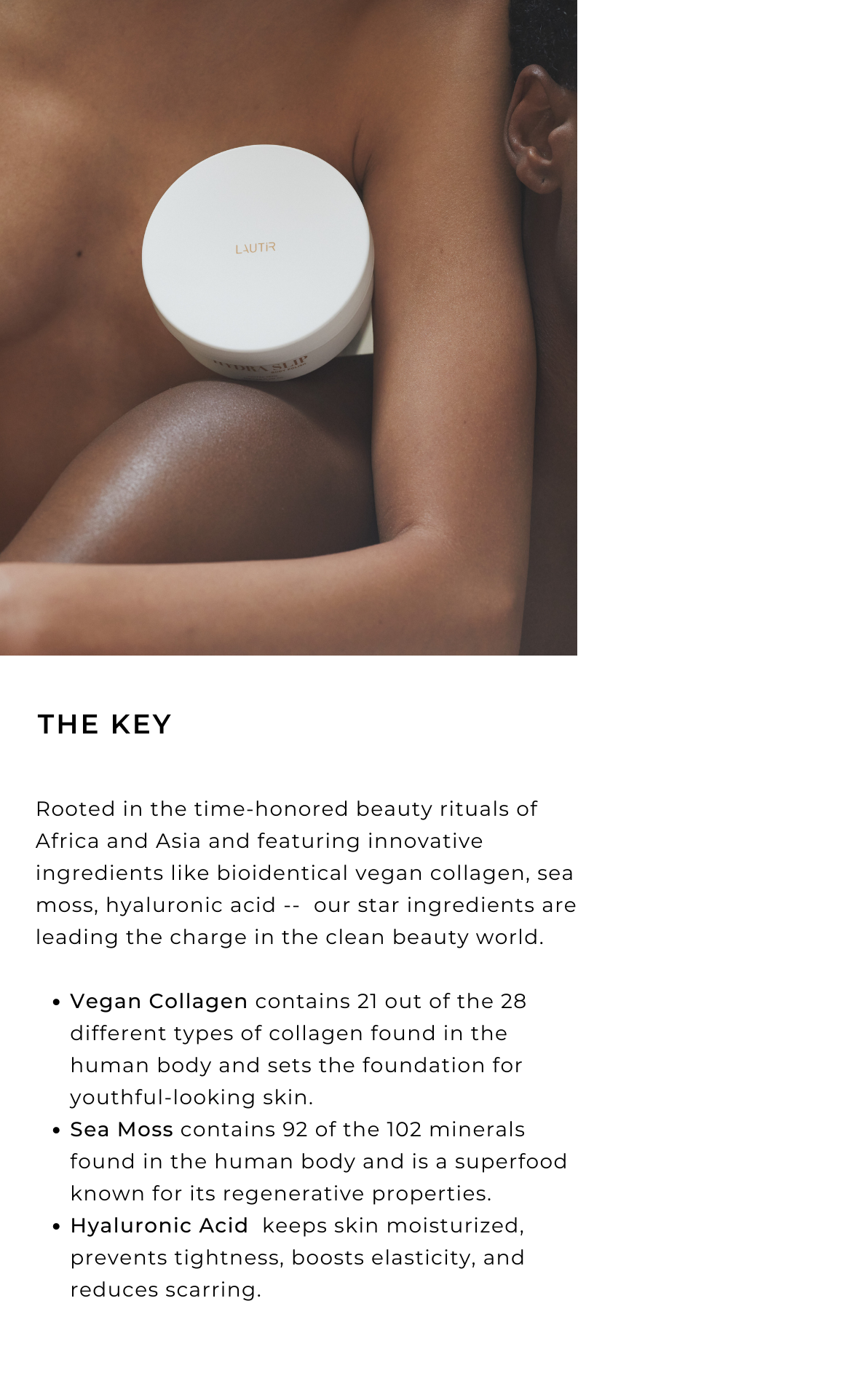 THE KEY  Rooted in the time-honored beauty rituals of Africa and Asia and featuring innovative ingredients like bioidentical vegan collagen, sea moss, hyaluronic acid -- our star ingredients are leading the charge in the clean beauty world. 