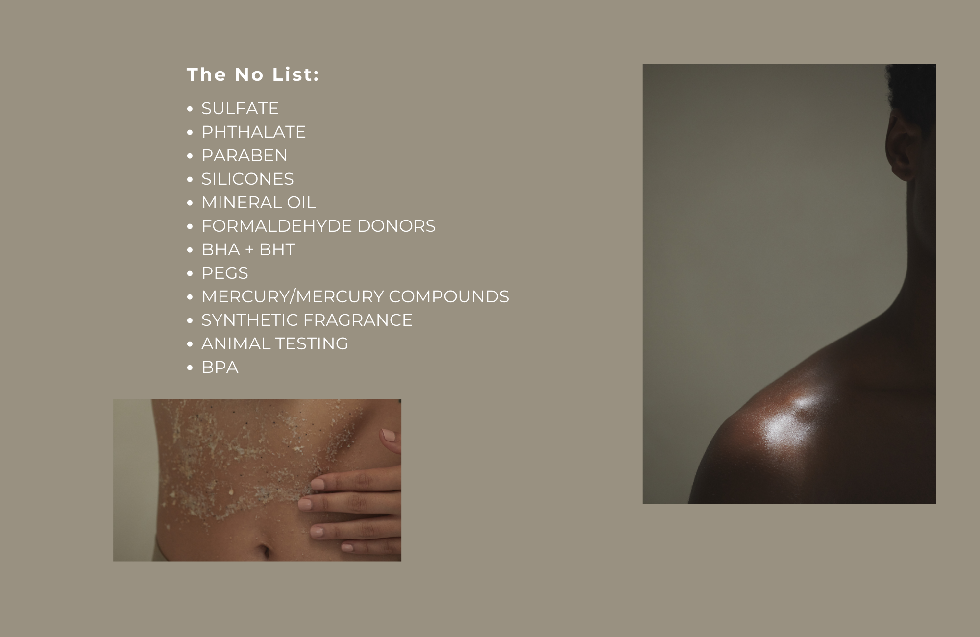 The No List:  • SULFATE • PHTHALATE • PARABEN • SILICONES • MINERAL OIL • FORMALDEHYDE DONORS • BHA + BHT • PEGS • MERCURY/MERCURY COMPOUNDS • SYNTHETIC FRAGRANCE • AN TESTING • BPA 