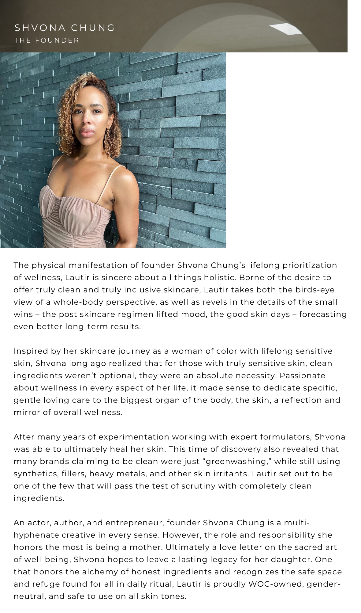 SHVONA CHUNG - THE FOUNDER The physical manifestation of founder Shvona Chung's lifelong prioritization of wellness, Lautir is sincere about all things holistic. Borne of the desire to offer truly clean and truly inclusive skincare, Lautir takes both the birds-eye view of a whole-body perspective, as well as revels in the details of the small wins - the post skincare regimen lifted mood, the good skin days - forecasting even better long-term results. 