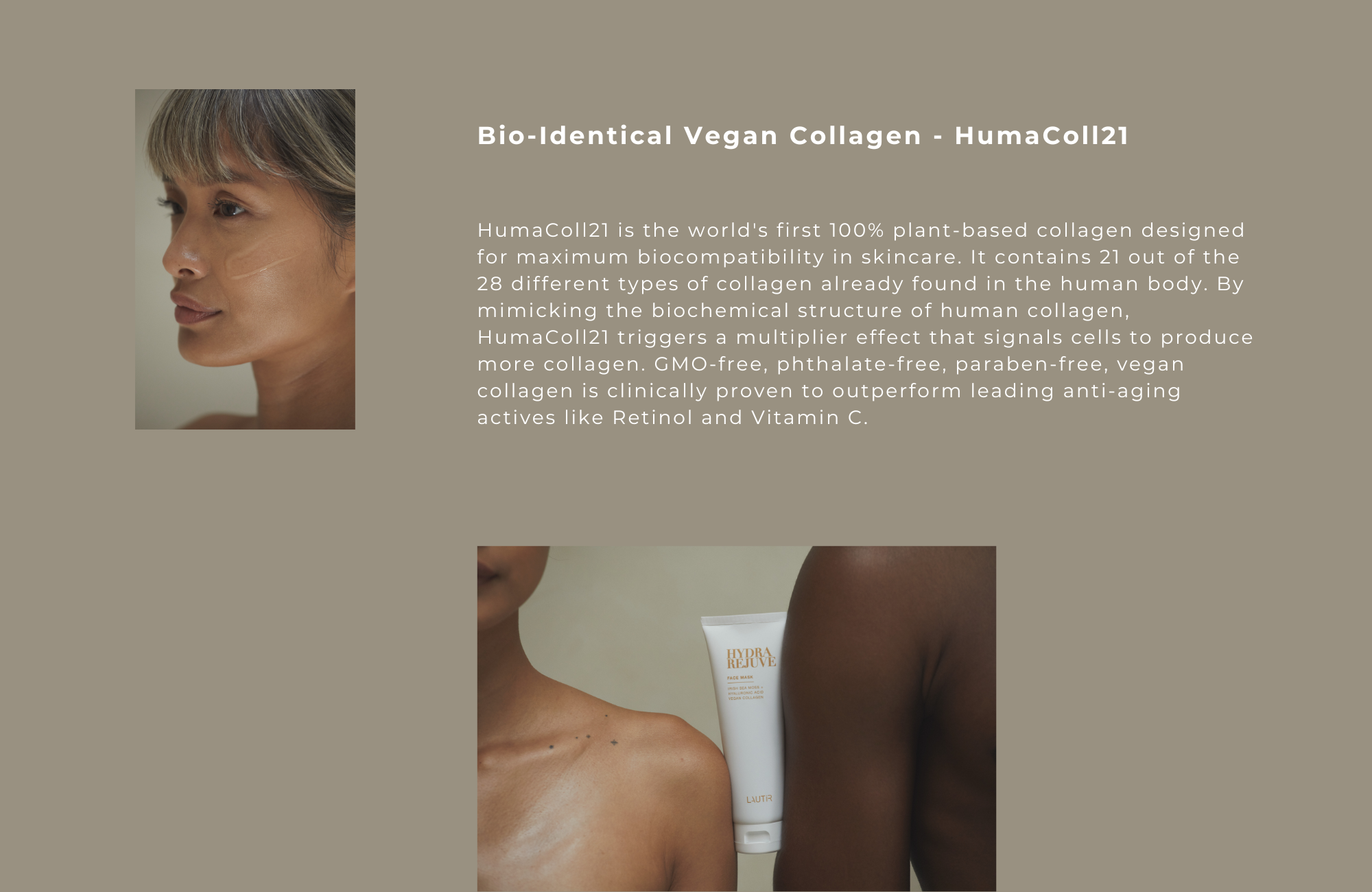 Bio-Identical Vegan Collagen - HumaCo1121  HumaCo1121 is the world's first 100% plant-based collagen designed for maximum biocompatibility in skincare. It contains 21 out of the 28 different types of collagen already found in the human body. By mimicking the biochemical structure of human collagen, HumaCo1121 triggers a multiplier effect that signals cells to produce more collagen. 