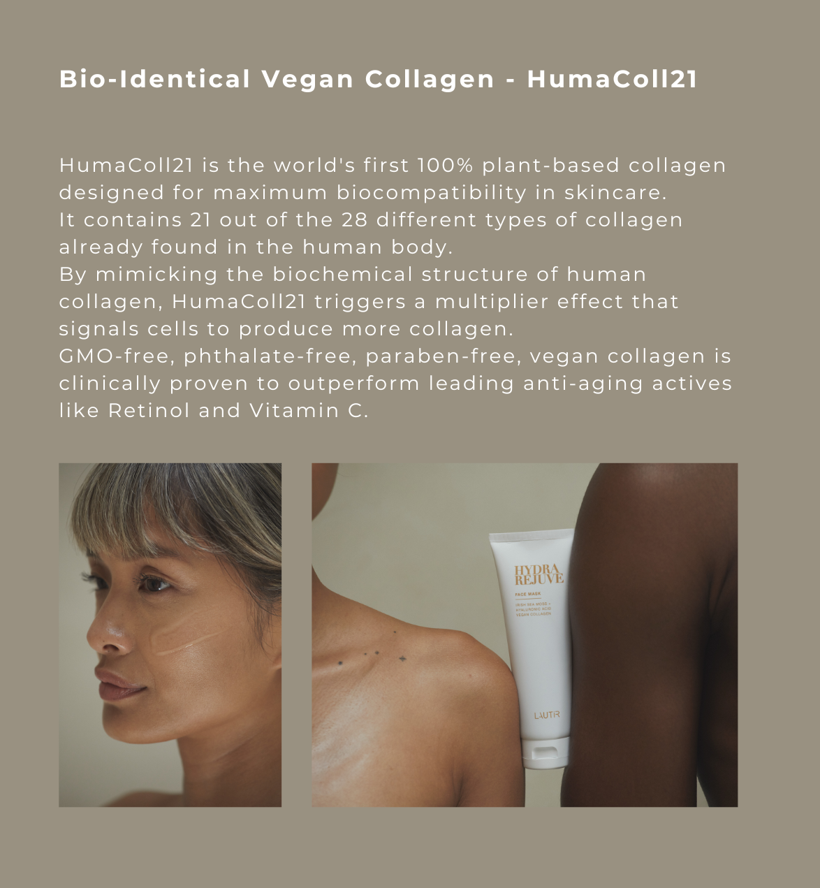 Bio-Identical Vegan Collagen - HumaCo1121  HumaCo1121 is the world's first 100% plant-based collagen designed for maximum biocompatibility in skincare. It contains 21 out of the 28 different types of collagen already found in the human body. By mimicking the biochemical structure of human collagen, HumaCo1121 triggers a multiplier effect that signals cells to produce more collagen. 