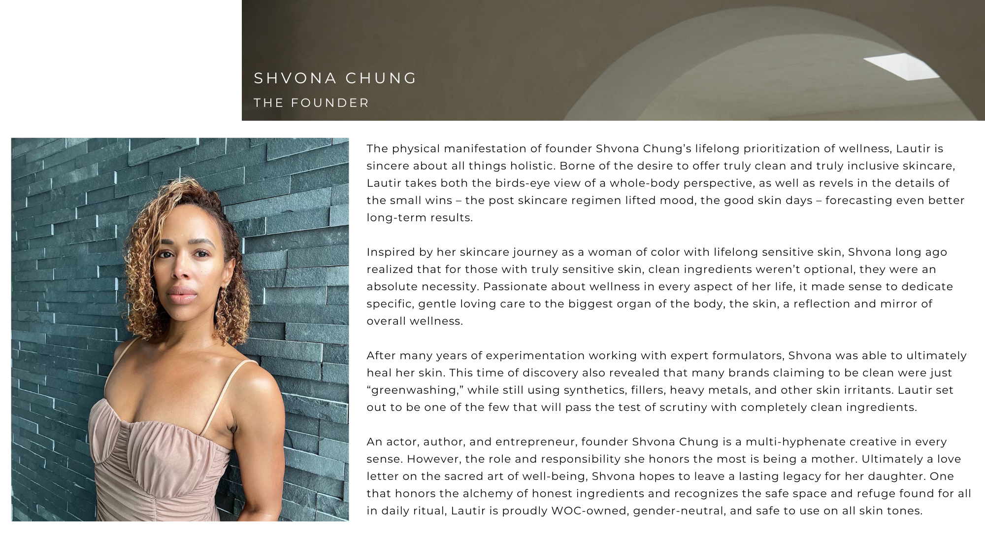 SHVONA CHUNG - THE FOUNDER The physical manifestation of founder Shvona Chung's lifelong prioritization of wellness, Lautir is sincere about all things holistic. Borne of the desire to offer truly clean and truly inclusive skincare, Lautir takes both the birds-eye view of a whole-body perspective, as well as revels in the details of the small wins - the post skincare regimen lifted mood, the good skin days - forecasting even better long-term results. 